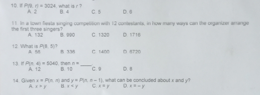 10. if P9,r=3024 , what is r ? A.2 B. 4 C.5 D.6 11. In a lown fiesta singing compelilion with 12 contestants, in how many ways can the organizer arrange the first three singers? A.132 B.990 C.1320 D 1716 12 What is P8,5 A 56 B 336 C 1400 D 6720 13. If Pn. 4=5040 , then n=underline C.9 D. 8 A.12 B.10 14. Given x=Pn,n and y=Pn,n-1 , what can be concluded about x and y? A. x>y B. x